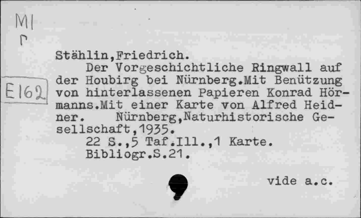 ﻿
St ählin,Friedri ch.
Der Vorgeschichtliche Ringwall auf ~ der Houbirg bei Nürnberg.Mit Benützung г von hinterlassenen Papieren Konrad Hörmanns.Mit einer Karte von Alfred Heid-ner.	Nürnberg,Naturhistorische Ge-
sellschaft ,1935»
22 S.,5 Taf.111.,1 Karte.
Bibliogr.S.21.
vide a.c.